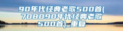 90年代经典老歌500首(708090年代经典老歌500首)_重复