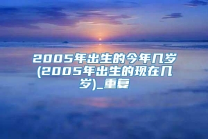 2005年出生的今年几岁(2005年出生的现在几岁)_重复