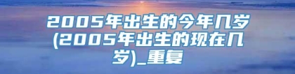 2005年出生的今年几岁(2005年出生的现在几岁)_重复