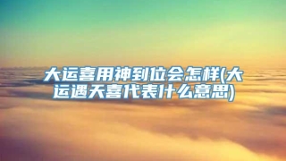 大运喜用神到位会怎样(大运遇天喜代表什么意思)