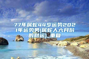 77年属蛇44岁运势2021年运势男(属蛇人六月份的财运)_重复