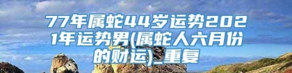 77年属蛇44岁运势2021年运势男(属蛇人六月份的财运)_重复