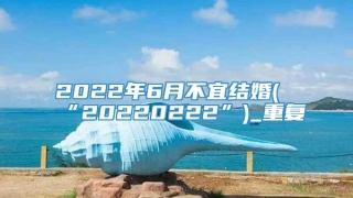 2022年6月不宜结婚(“20220222”)_重复