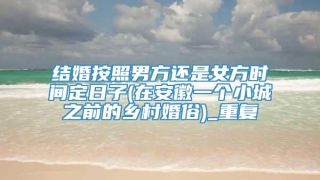 结婚按照男方还是女方时间定日子(在安徽一个小城之前的乡村婚俗)_重复
