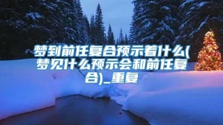 梦到前任复合预示着什么(梦见什么预示会和前任复合)_重复