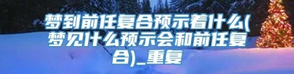 梦到前任复合预示着什么(梦见什么预示会和前任复合)_重复