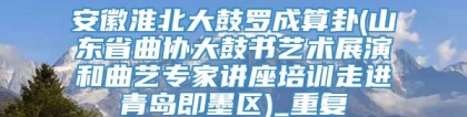 安徽淮北大鼓罗成算卦(山东省曲协大鼓书艺术展演和曲艺专家讲座培训走进青岛即墨区)_重复