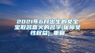 2021年6月出生的女宝宝取名喜火的名字(保障女性权益)_重复