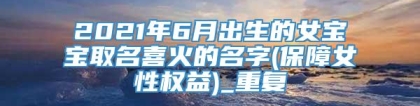 2021年6月出生的女宝宝取名喜火的名字(保障女性权益)_重复