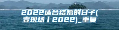 2022适合结婚的日子(壹现场丨2022)_重复