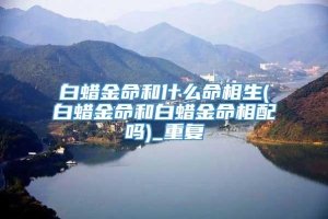 白蜡金命和什么命相生(白蜡金命和白蜡金命相配吗)_重复