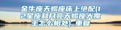 金牛座天蝎座床上绝配(12星座和月亮天蝎座大魔王怎么相处)_重复