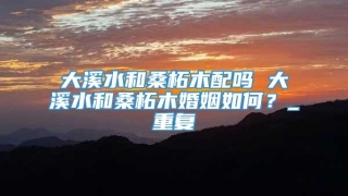 大溪水和桑柘木配吗 大溪水和桑柘木婚姻如何？_重复