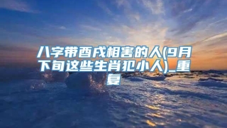八字带酉戌相害的人(9月下旬这些生肖犯小人)_重复