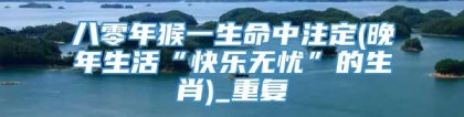 八零年猴一生命中注定(晚年生活“快乐无忧”的生肖)_重复