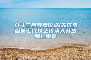 八寸三合罗盘价格(苏氏罗盘第七代技艺传承人苏少隆)_重复