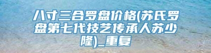 八寸三合罗盘价格(苏氏罗盘第七代技艺传承人苏少隆)_重复