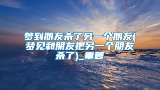 梦到朋友杀了另一个朋友(梦见和朋友把另一个朋友杀了)_重复