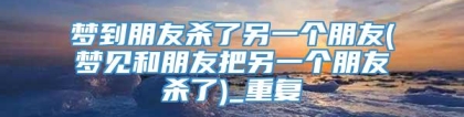 梦到朋友杀了另一个朋友(梦见和朋友把另一个朋友杀了)_重复