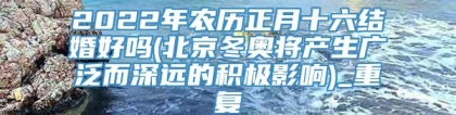 2022年农历正月十六结婚好吗(北京冬奥将产生广泛而深远的积极影响)_重复