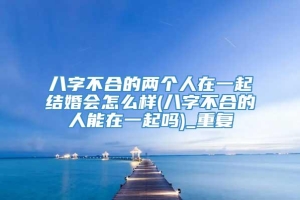 八字不合的两个人在一起结婚会怎么样(八字不合的人能在一起吗)_重复