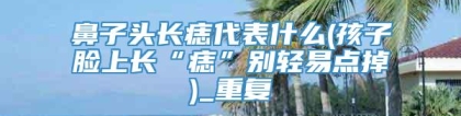 鼻子头长痣代表什么(孩子脸上长“痣”别轻易点掉)_重复