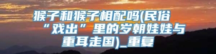 猴子和猴子相配吗(民俗“戏出”里的岁朝娃娃与重耳走国)_重复