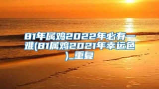 81年属鸡2022年必有一难(81属鸡2021年幸运色)_重复