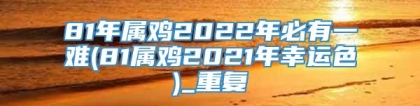 81年属鸡2022年必有一难(81属鸡2021年幸运色)_重复