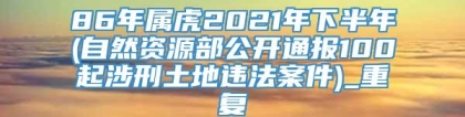86年属虎2021年下半年(自然资源部公开通报100起涉刑土地违法案件)_重复