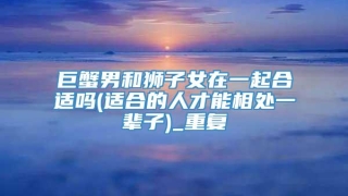 巨蟹男和狮子女在一起合适吗(适合的人才能相处一辈子)_重复