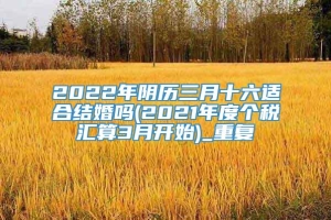 2022年阴历三月十六适合结婚吗(2021年度个税汇算3月开始)_重复