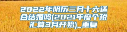 2022年阴历三月十六适合结婚吗(2021年度个税汇算3月开始)_重复