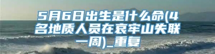 5月6日出生是什么命(4名地质人员在哀牢山失联一周)_重复