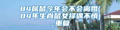 84属鼠今年会不会离婚(84年生肖鼠女择偶不慎)_重复