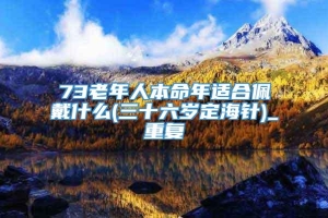 73老年人本命年适合佩戴什么(三十六岁定海针)_重复