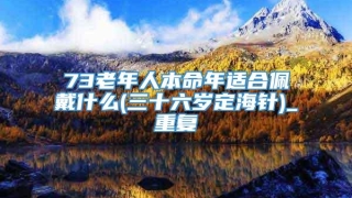 73老年人本命年适合佩戴什么(三十六岁定海针)_重复