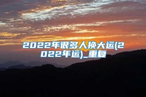 2022年很多人换大运(2022年运)_重复