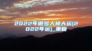 2022年很多人换大运(2022年运)_重复