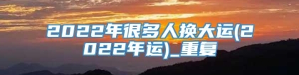 2022年很多人换大运(2022年运)_重复