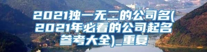 2021独一无二的公司名(2021年必看的公司起名参考大全)_重复