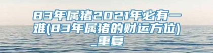 83年属猪2021年必有一难(83年属猪的财运方位)_重复