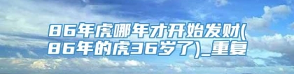 86年虎哪年才开始发财(86年的虎36岁了)_重复