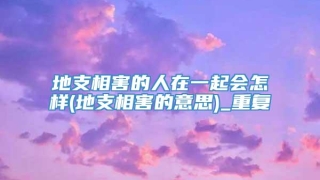 地支相害的人在一起会怎样(地支相害的意思)_重复