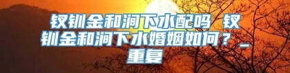 钗钏金和涧下水配吗 钗钏金和涧下水婚姻如何？_重复