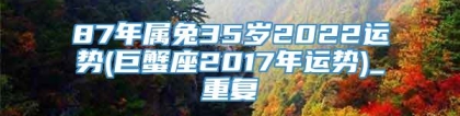 87年属兔35岁2022运势(巨蟹座2017年运势)_重复