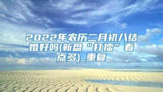 2022年农历二月初八结婚好吗(新盘“打擂”看点多)_重复