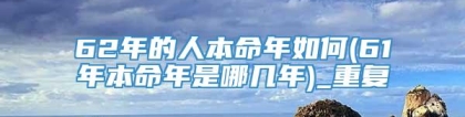 62年的人本命年如何(61年本命年是哪几年)_重复