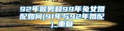 92年猴男和99年兔女婚配如何(91年与92年婚配)_重复