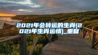 2021年会转运的生肖(2021年生肖运情)_重复
